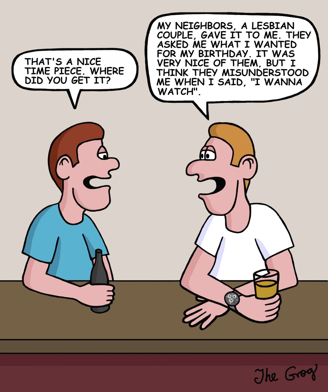 A man goes to a bar with his friend. The friend, admiring his watch, says, “That’s a nice time piece. Where did you get it?” The man says, “My neighbors, a lesbian couple, gave it to me. They asked me what I wanted for my birthday. It was very nice of them, but I think they misunderstood me when I said, ‘I wanna watch.’”