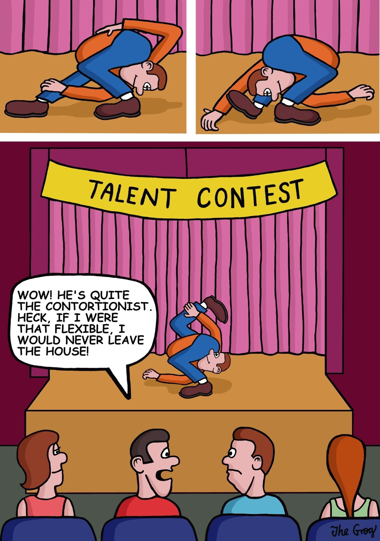 A man goes to a talent show. The first contestant is a contortionist. The man says to the person next to him, “Wow! The guy on stage is quite the contortionist. Heck, if I were that flexible, I would never leave the house!”