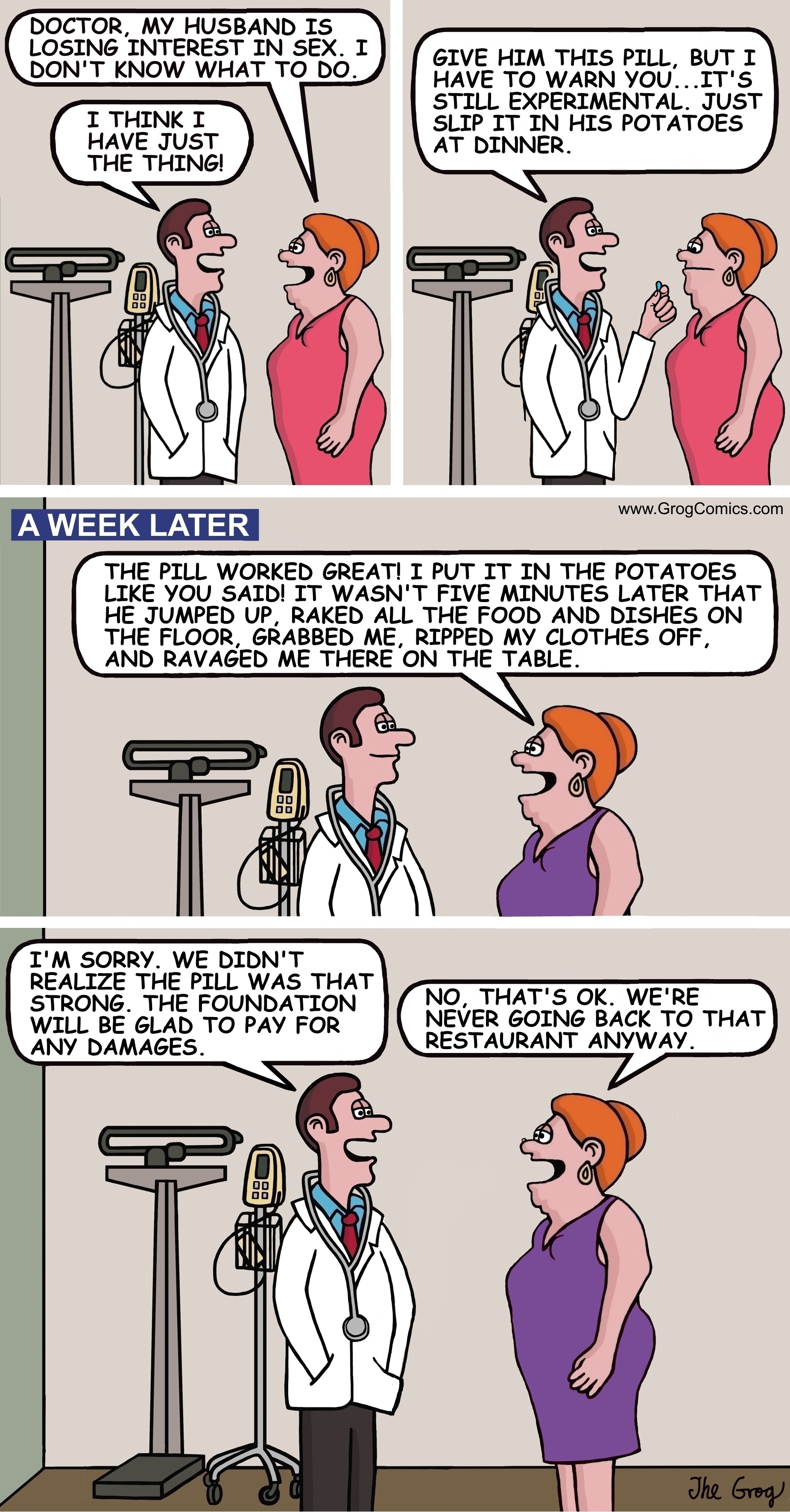 A woman goes to the doctor and complains to him about her sex life. “Doctor, my husband is losing interest in sex. I don’t know what to do”, says the concerned wife. The doctor says, “I think I have just the thing.” He holds out his hand and says, “Give him this pill, but I have to warn you...it’s still experimental. Just put it in his potatoes at dinner.” The woman leaves the doctor’s office. A week later, the woman returns to the same doctor and says, “Doctor, the pill worked great. I put it in the potatoes like you said! It wasn’t five minutes later that he jumped up, raked all the food and dishes on the floor, grabbed me, ripped my clothes off, and ravaged me there on the table.” The doctor says, “I’m sorry. We didn’t realize the pill was that strong. The foundation will be glad to pay for any damages.” “No, that’s OK”, says the woman. “We’re never going back to that restaurant anyway.”